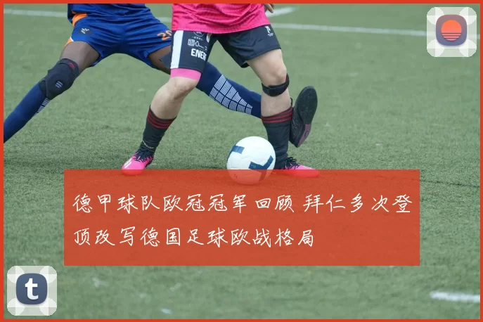 德甲球队欧冠冠军回顾 拜仁多次登顶改写德国足球欧战格局