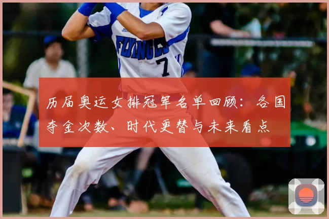 历届奥运女排冠军名单回顾：各国夺金次数、时代更替与未来看点