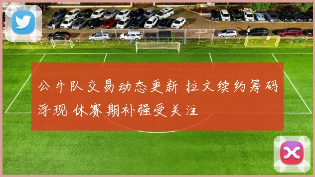 公牛队交易动态更新 拉文续约筹码浮现 休赛期补强受关注