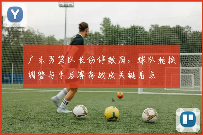 广东男篮队长伤停数周，球队轮换调整与季后赛备战成关键看点