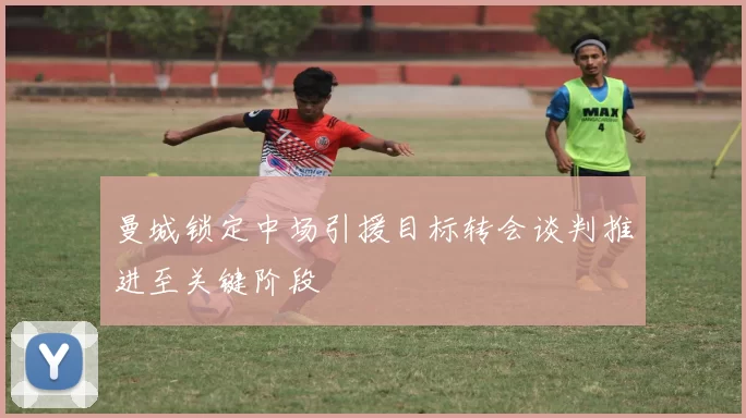 曼城锁定中场引援目标转会谈判推进至关键阶段