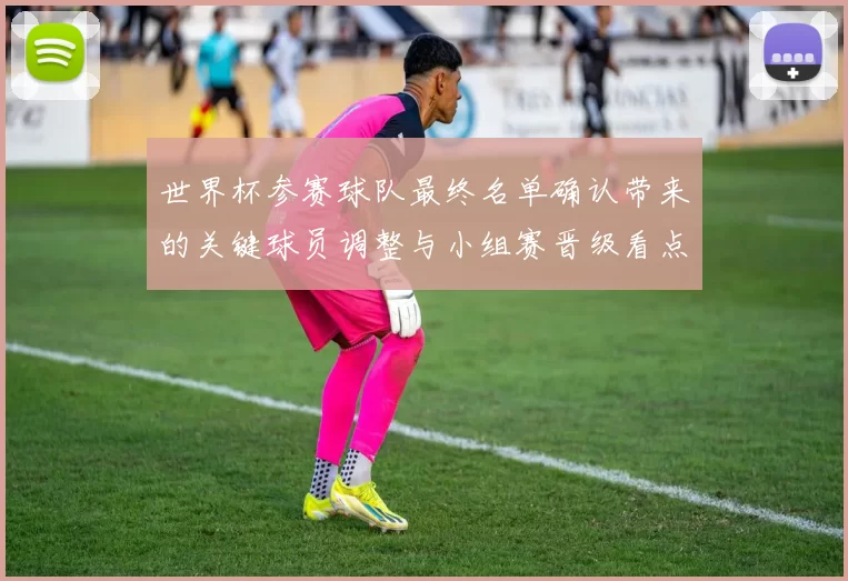 世界杯参赛球队最终名单确认带来的关键球员调整与小组赛晋级看点