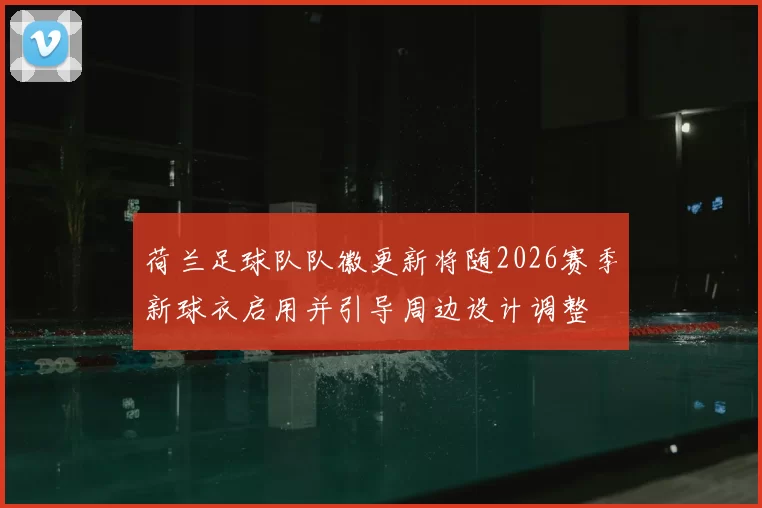 荷兰足球队队徽更新将随2026赛季新球衣启用并引导周边设计调整