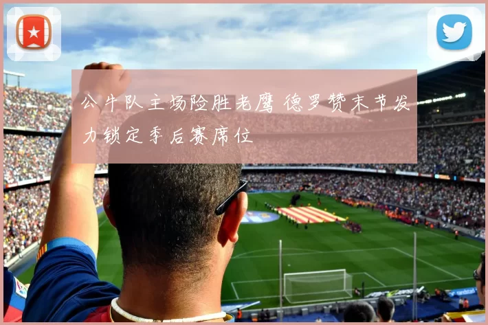 公牛队主场险胜老鹰 德罗赞末节发力锁定季后赛席位