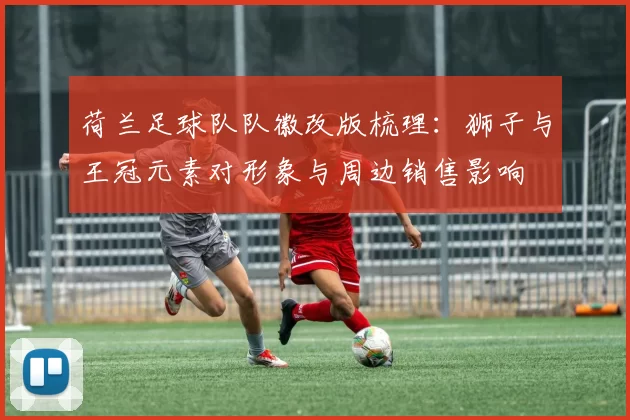 荷兰足球队队徽改版梳理：狮子与王冠元素对形象与周边销售影响