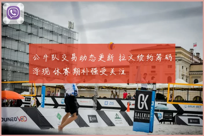 公牛队交易动态更新 拉文续约筹码浮现 休赛期补强受关注