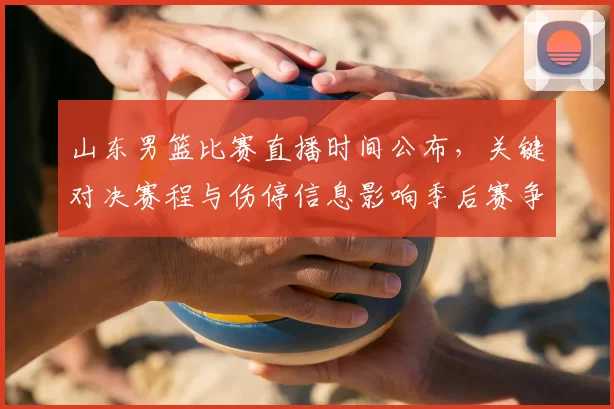 山东男篮比赛直播时间公布，关键对决赛程与伤停信息影响季后赛争夺