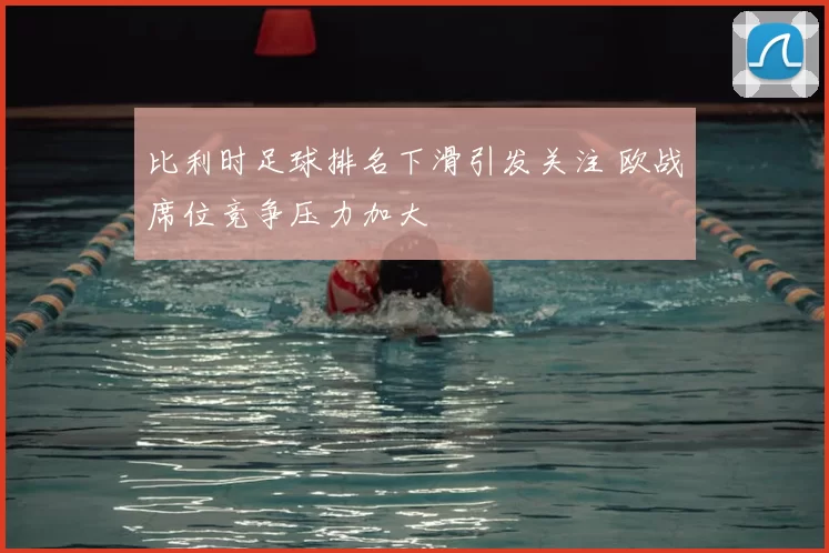 比利时足球排名下滑引发关注 欧战席位竞争压力加大