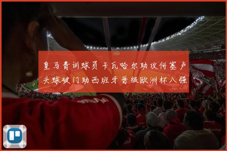 皇马青训球员卡瓦哈尔助攻何塞卢头球破门助西班牙晋级欧洲杯八强