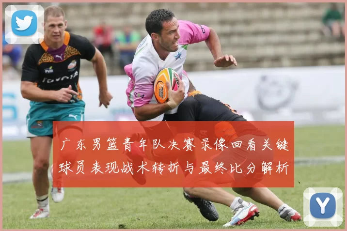 广东男篮青年队决赛录像回看关键球员表现战术转折与最终比分解析