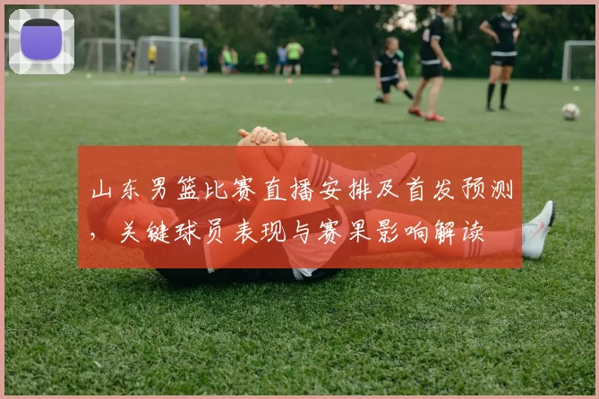 山东男篮比赛直播安排及首发预测,关键球员表现与赛果影响解读
