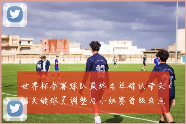 世界杯参赛球队最终名单确认带来的关键球员调整与小组赛晋级看点