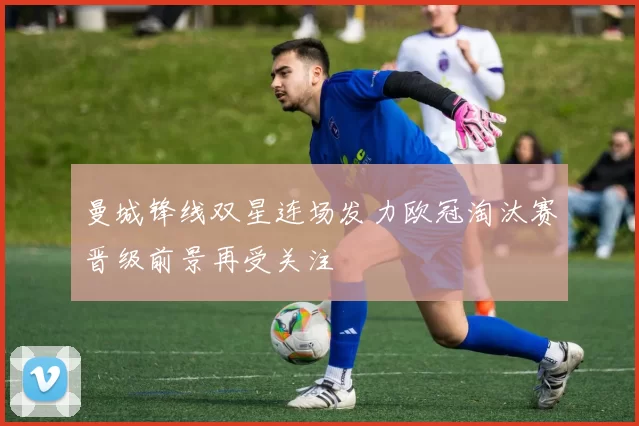 曼城锋线双星连场发力欧冠淘汰赛晋级前景再受关注