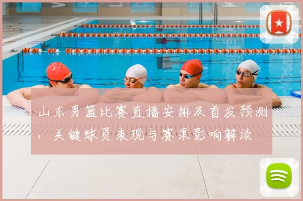 山东男篮比赛直播安排及首发预测,关键球员表现与赛果影响解读