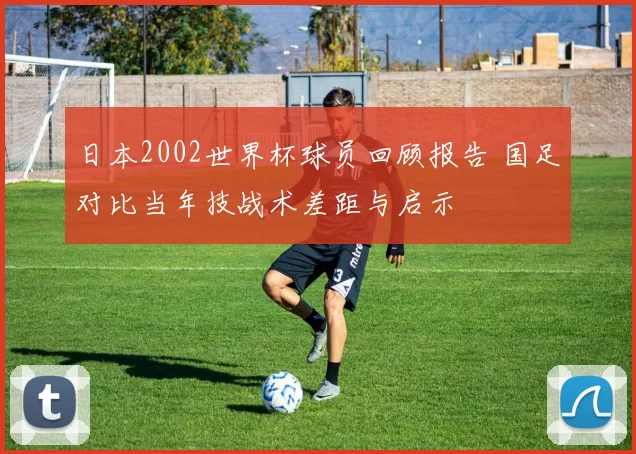 日本2002世界杯球员回顾报告 国足对比当年技战术差距与启示